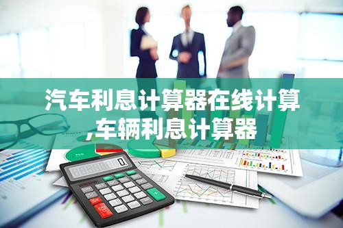 汽车利息计算器在线计算,车辆利息计算器