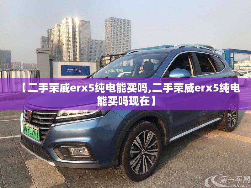 【二手荣威erx5纯电能买吗,二手荣威erx5纯电能买吗现在】