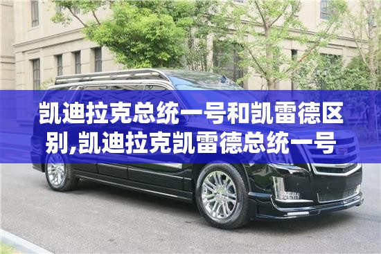 凯迪拉克总统一号和凯雷德区别,凯迪拉克凯雷德总统一号本店报价公道