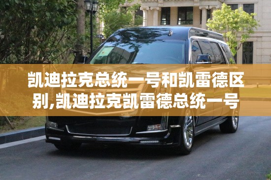 凯迪拉克总统一号和凯雷德区别,凯迪拉克凯雷德总统一号本店报价公道