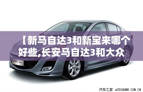 【新马自达3和新宝来哪个好些,长安马自达3和大众宝来哪个保值】