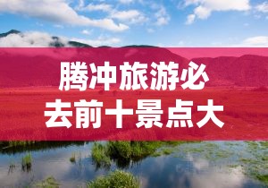 腾冲旅游必去前十景点大全/腾冲旅游必去前十景点大全图片