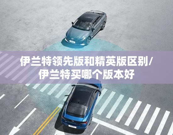 伊兰特领先版和精英版区别/伊兰特买哪个版本好