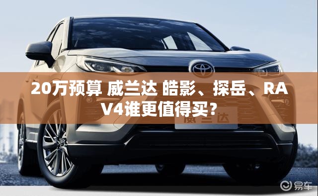 20万预算 威兰达 皓影	、探岳、RAV4谁更值得买？