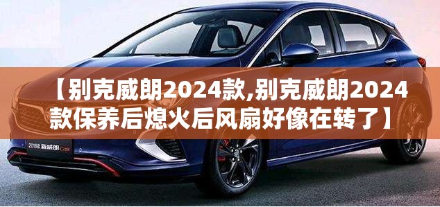 【别克威朗2024款,别克威朗2024款保养后熄火后风扇好像在转了】