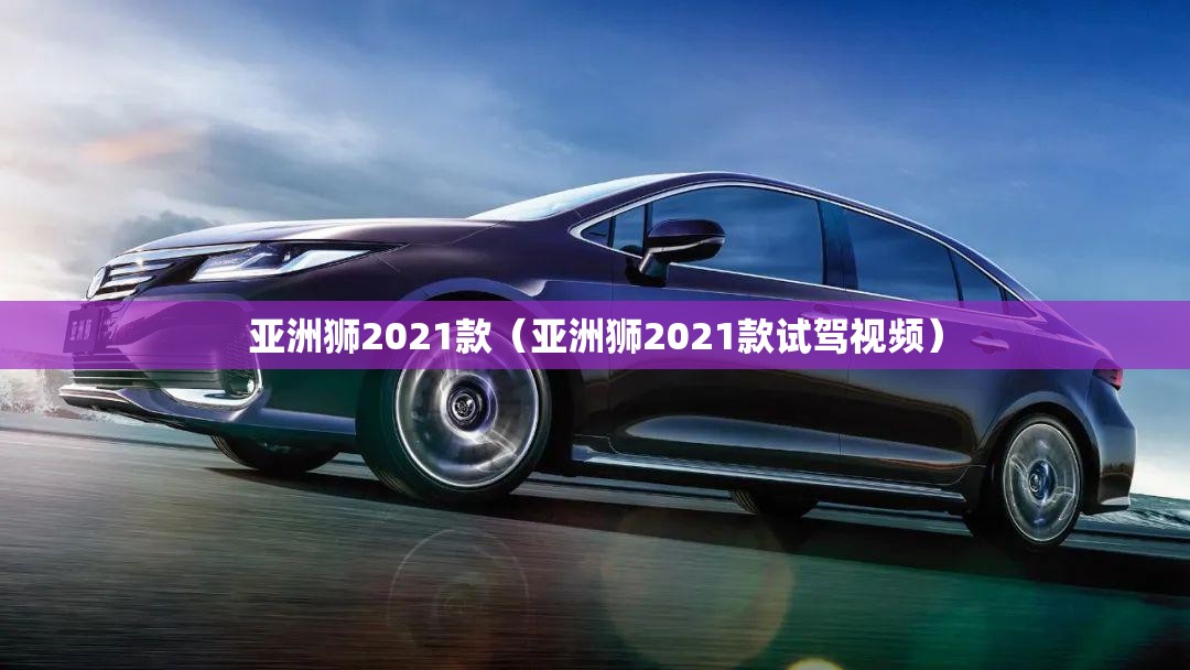 亚洲狮2021款（亚洲狮2021款试驾视频）
