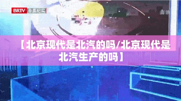 【北京现代是北汽的吗/北京现代是北汽生产的吗】