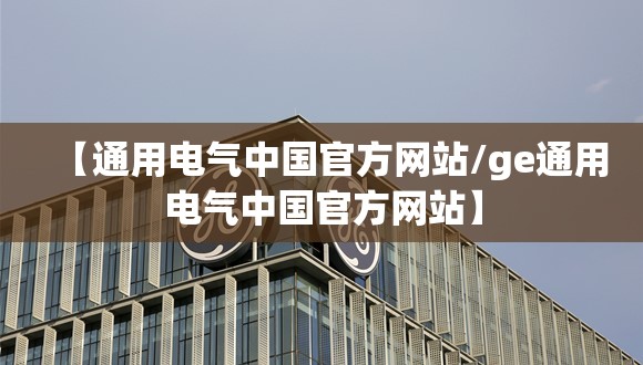 【通用电气中国官方网站/ge通用电气中国官方网站】