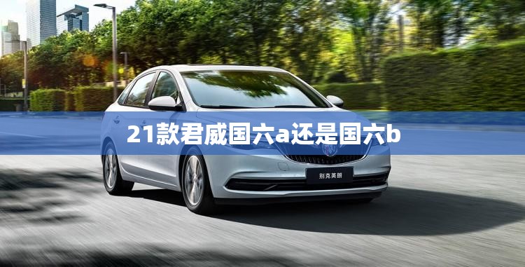 21款君威国六a还是国六b 21款君威国六a还是国六b