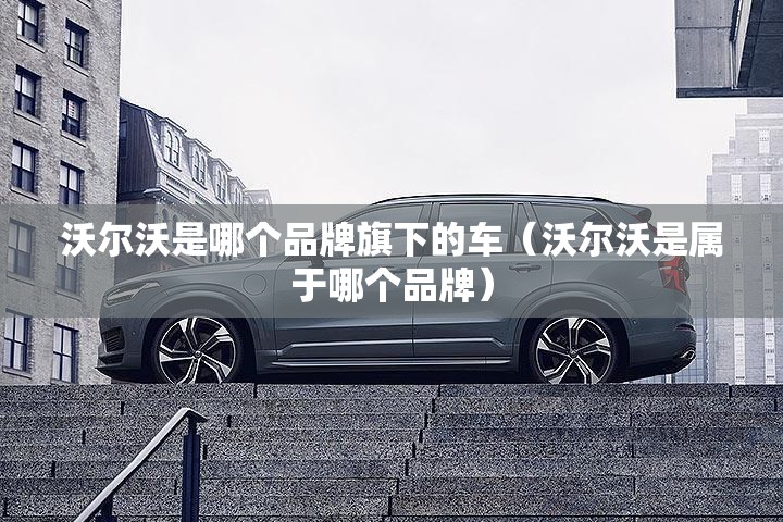 沃尔沃是哪个品牌旗下的车（沃尔沃是属于哪个品牌）