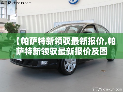 【帕萨特新领驭最新报价,帕萨特新领驭最新报价及图片】