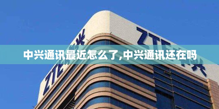 中兴通讯最近怎么了,中兴通讯还在吗 中兴通讯最近怎么了,中兴通讯还在吗