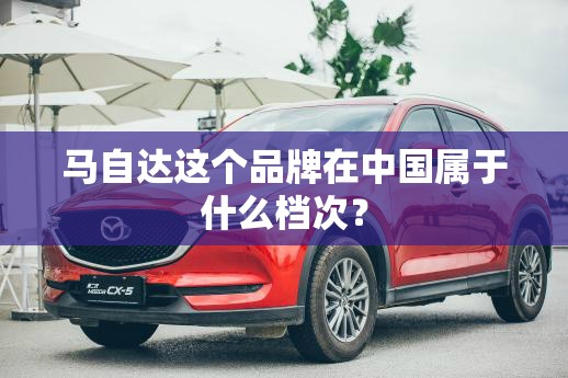 马自达这个品牌在中国属于什么档次? 马自达这个品牌在中国属于什么档次?