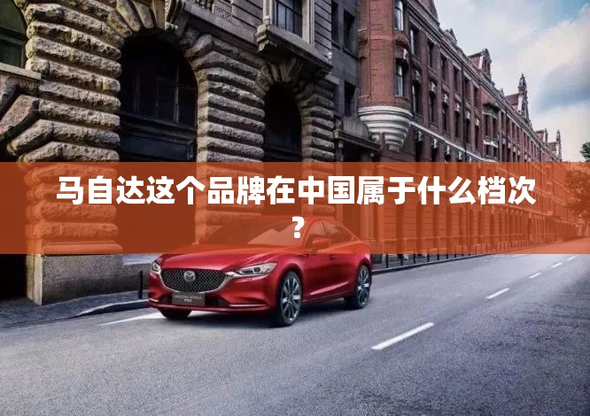 马自达这个品牌在中国属于什么档次? 马自达这个品牌在中国属于什么档次?