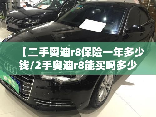 【二手奥迪r8保险一年多少钱/2手奥迪r8能买吗多少钱】 【二手奥迪r8保险一年多少钱/2手奥迪r8能买吗多少钱】
