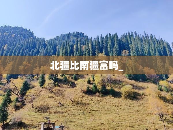 北疆比南疆富吗_ 北疆比南疆富吗_