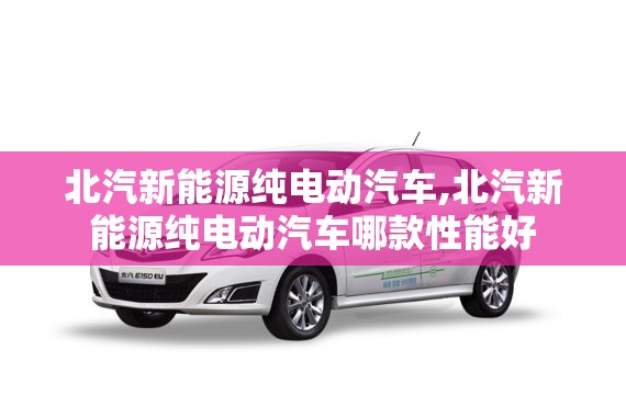 北汽新能源纯电动汽车,北汽新能源纯电动汽车哪款性能好