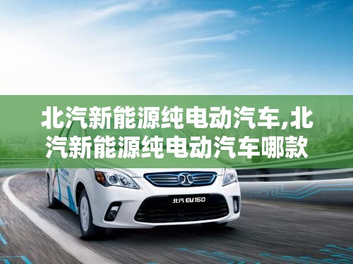 北汽新能源纯电动汽车,北汽新能源纯电动汽车哪款性能好