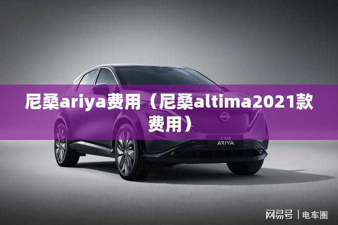 尼桑ariya费用(尼桑altima2021款费用) 尼桑ariya费用(尼桑altima2021款费用)