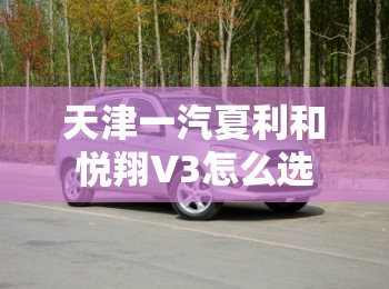 天津一汽夏利和悦翔V3怎么选 天津一汽夏利和悦翔V3怎么选