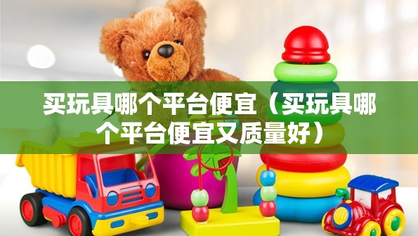 买玩具哪个平台便宜(买玩具哪个平台便宜又质量好) 买玩具哪个平台便宜(买玩具哪个平台便宜又质量好)