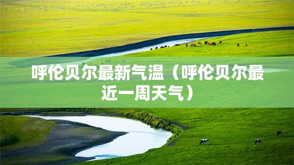 呼伦贝尔最新气温（呼伦贝尔最近一周天气）