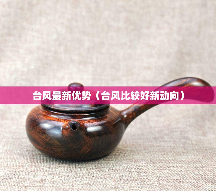 台风最新优势（台风比较好新动向）