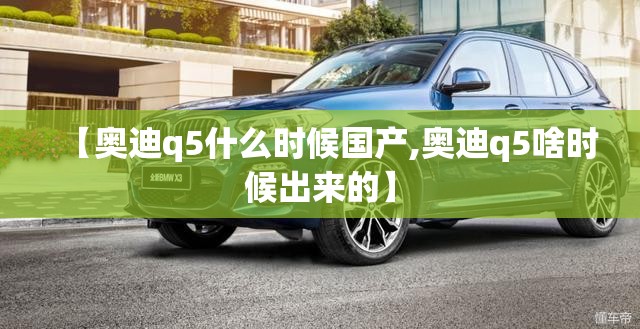 【奥迪q5什么时候国产,奥迪q5啥时候出来的】