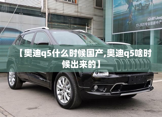 【奥迪q5什么时候国产,奥迪q5啥时候出来的】