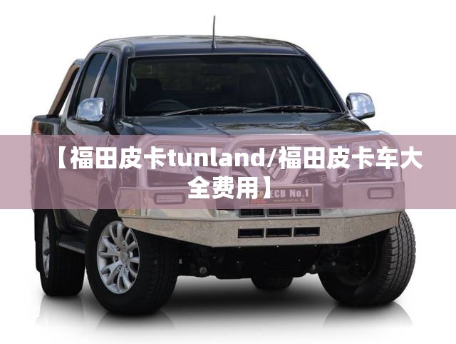 【福田皮卡tunland/福田皮卡车大全费用】 【福田皮卡tunland/福田皮卡车大全费用】