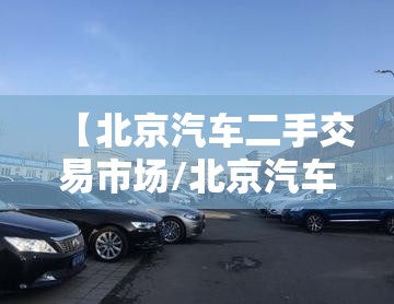 【北京汽车二手交易市场/北京汽车二手交易市场在哪里】