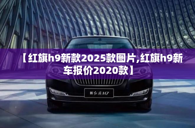 【红旗h9新款2025款图片,红旗h9新车报价2020款】 【红旗h9新款2025款图片,红旗h9新车报价2020款】