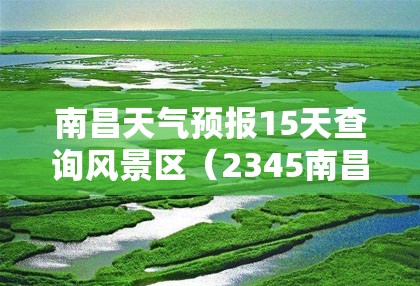 南昌天气预报15天查询风景区（2345南昌天气预报15天）