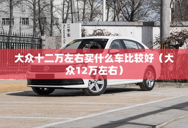 大众十二万左右买什么车比较好(大众12万左右) 大众十二万左右买什么车比较好(大众12万左右)