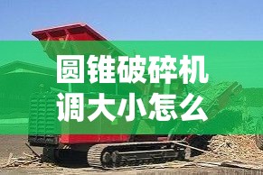 圆锥破碎机调大小怎么调视频/圆锥破碎机调大小怎么调视频教程 圆锥破碎机调大小怎么调视频/圆锥破碎机调大小怎么调视频教程