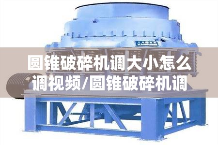 圆锥破碎机调大小怎么调视频/圆锥破碎机调大小怎么调视频教程 圆锥破碎机调大小怎么调视频/圆锥破碎机调大小怎么调视频教程