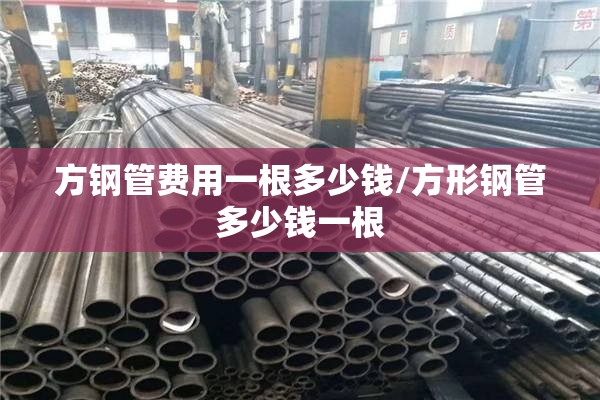 方钢管费用一根多少钱/方形钢管多少钱一根
