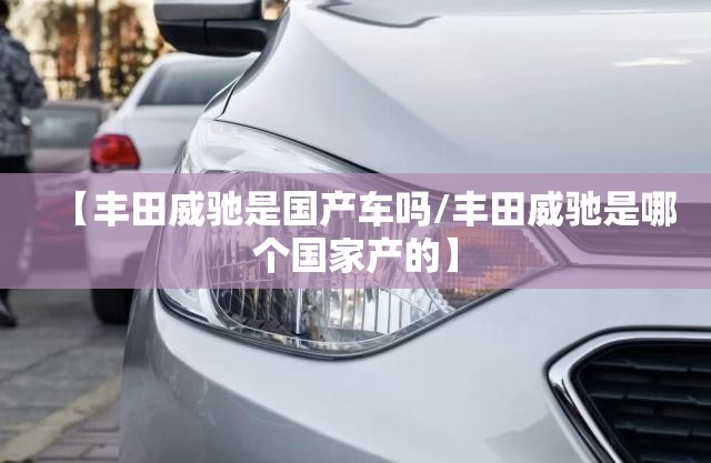 【丰田威驰是国产车吗/丰田威驰是哪个国家产的】