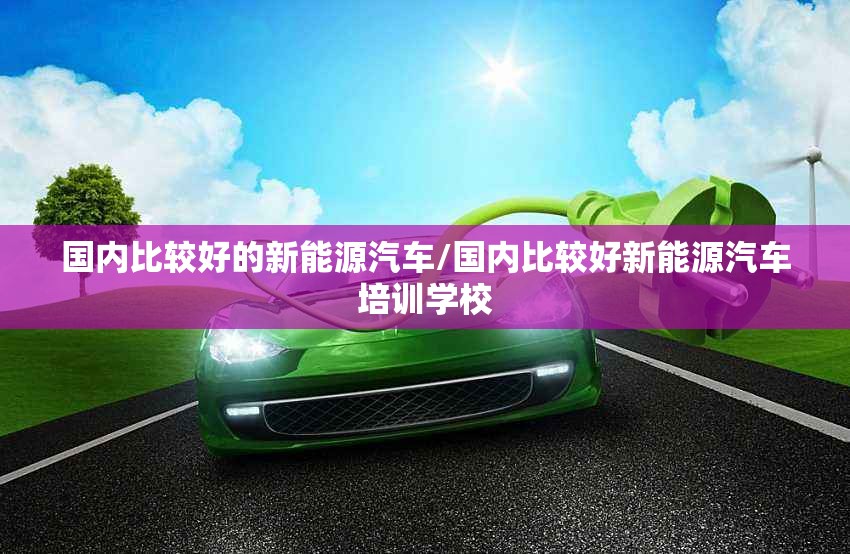国内比较好的新能源汽车/国内比较好新能源汽车培训学校