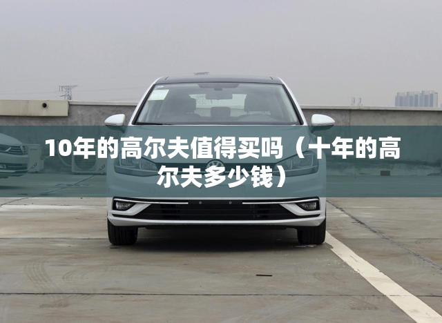 10年的高尔夫值得买吗(十年的高尔夫多少钱) 10年的高尔夫值得买吗(十年的高尔夫多少钱)