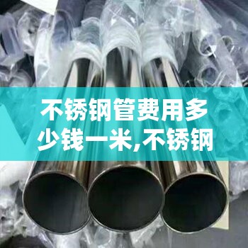 不锈钢管费用多少钱一米,不锈钢管的费用是多少一米