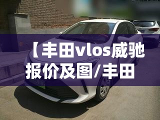 【丰田vlos威驰报价及图/丰田vlos威驰报价及图片】