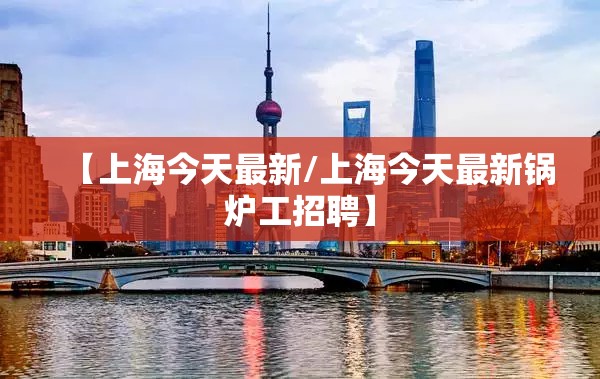 【上海今天最新/上海今天最新锅炉工招聘】