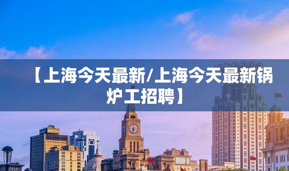 【上海今天最新/上海今天最新锅炉工招聘】