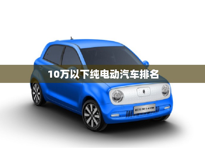 10万以下纯电动汽车排名,比亚迪新能源10万以内