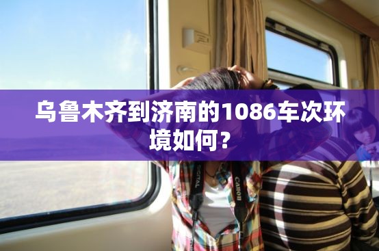 乌鲁木齐到济南的1086车次环境如何? 乌鲁木齐到济南的1086车次环境如何?