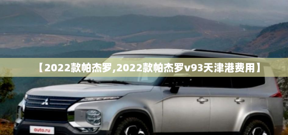 【2022款帕杰罗,2022款帕杰罗v93天津港费用】