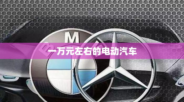 【一万元左右的电动汽车,1万元左右电动汽车排名及费用】