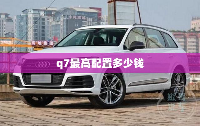 q7比较高配置多少钱,2020款q7配置参数