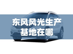 东风风光生产基地在哪,东风风光生产厂家在哪里?